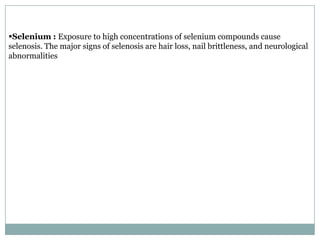 Selenium : Exposure to high concentrations of selenium compounds cause
selenosis. The major signs of selenosis are hair loss, nail brittleness, and neurological
abnormalities
 