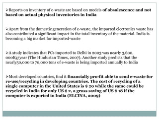 Reports on inventory of e-waste are based on models of obsolescence and not
based on actual physical inventories in India


Apart from the domestic generation of e-waste, the imported electronics waste has
also contributed a significant impact in the total inventory of the material. India is
becoming a big market for imported-waste


A study indicates that PCs imported to Delhi in 2003 was nearly 3,600,
000Kg/year (The Hindustan Times, 2007). Another study predicts that the
nearly50,000 to 70,000 tons of e-waste is being imported annually to India


Most developed countries, find it financially pro-fit able to send e-waste for
re-use/recycling in developing countries. The cost of recycling of a
single computer in the United States is $ 20 while the same could be
recycled in India for only US $ 2, a gross saving of US $ 18 if the
computer is exported to India (ELCINA, 2009)
 