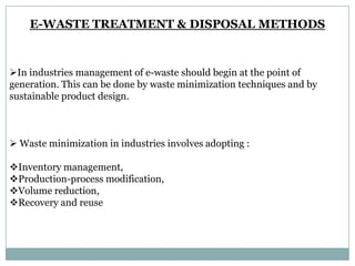 E-WASTE TREATMENT & DISPOSAL METHODS



In industries management of e-waste should begin at the point of
generation. This can be done by waste minimization techniques and by
sustainable product design.



 Waste minimization in industries involves adopting :

Inventory management,
Production-process modification,
Volume reduction,
Recovery and reuse
 