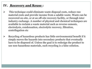 IV. Recovery and Reuse :

    This technique could eliminate waste disposal costs, reduce raw
    material costs and provide income from a salable waste. Waste can be
    recovered on-site, or at an off-site recovery facility, or through inter
    industry exchange. A number of physical and chemical techniques are
    available to reclaim a waste material such as reverse osmosis,
    electrolysis, condensation, electrolytic recovery, filtration,
    centrifugation etc

   Recycling of hazardous products has little environmental benefit if it
    simply moves the hazards into secondary products that eventually
    have to be disposed of. Unless the goal is to redesign the product to
    use non-hazardous materials, such recycling is a false solution.
 