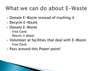 Donate E-Waste instead of trashing it
 Recycle E-Waste
 Donate E-Waste
◦ Free Geek
◦ Return it depot
 Volunteer at facilities that deal with E-Waste
◦ Free Geek
 Pass around this Power point!
 