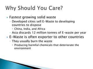  Fastest growing solid waste
◦ Developed cities sell E-Waste to developing
countries to dispose
 China, India, and Africa
◦ Asia discards 12 million tonnes of E-waste per year
 E-Waste is often exporter to other countries
◦ They usually burn the waste
 Producing harmful chemicals that deteriorate the
environment
 