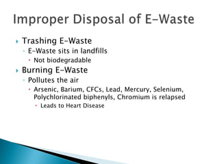  Trashing E-Waste
◦ E-Waste sits in landfills
 Not biodegradable
 Burning E-Waste
◦ Pollutes the air
 Arsenic, Barium, CFCs, Lead, Mercury, Selenium,
Polychlorinated biphenyls, Chromium is relapsed
 Leads to Heart Disease
 