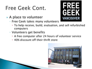  A place to volunteer
◦ Free Geek takes many volunteers
 To help receive, build, evaluation, and sell refurbished
computers
◦ Volunteers get benefits
 A free computer after 24 hours of volunteer service
 40% discount off their thrift store
 