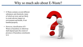 Why so much ado about E-Waste?
• E-Waste contains several different
substances and chemicals, many
of which are toxic and are likely
to create adverse impact on
environment and health, if not
handled properly.

• However, classification of EWaste as hazardous or otherwise
shall depend upon the extent of
presence of hazardous constituents
in it.

 