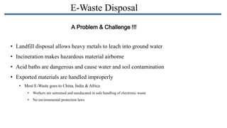 E-Waste Disposal
A Problem & Challenge !!!
• Landfill disposal allows heavy metals to leach into ground water

• Incineration makes hazardous material airborne
• Acid baths are dangerous and cause water and soil contamination
• Exported materials are handled improperly
• Most E-Waste goes to China, India & Africa
•

Workers are untrained and uneducated in safe handling of electronic waste

•

No environmental protection laws

 