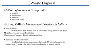 E-Waste Disposal
Methods of treatment & disposal:
•
•
•
•

Landfill
Incineration
Pyrolysis
Recycle & Reuse

Existing E-Waste Management Practices in India :• Plastic Waste :
Products made from plastics such as keyboards, casing, front or real panel.
Miscellaneous parts encased in plastics
Management Practice - The shredding & melting

• Printed Circuit Board Waste:
Used in electronic parts such as motherboard, TV internal circuits, etc
Management Practice – De soldering & open burning to remove metals.

 