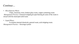 Continue…
• Miscellaneous Waste:
Chips, electronic wires, broken glass waste, copper containing waste.
Management Practice- Chemical stripping & open burning & some of the waste is
mixed with the municipal solid waste
• Liquid Waste:
It contains internal chemicals, general waste, acid stripping waste.
Management Practice – Sewerage system

 