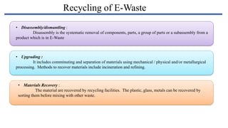 Recycling of E-Waste
• Disassembly/dismantling :
Disassembly is the systematic removal of components, parts, a group of parts or a subassembly from a
product which is in E-Waste

• Upgrading :
It includes comminuting and separation of materials using mechanical / physical and/or metallurgical
processing. Methods to recover materials include incineration and refining.

• Materials Recovery :
The material are recovered by recycling facilities. The plastic, glass, metals can be recovered by
sorting them before mixing with other waste.

 