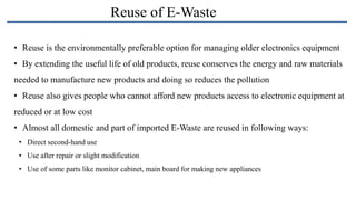 Reuse of E-Waste
• Reuse is the environmentally preferable option for managing older electronics equipment
• By extending the useful life of old products, reuse conserves the energy and raw materials
needed to manufacture new products and doing so reduces the pollution
• Reuse also gives people who cannot afford new products access to electronic equipment at
reduced or at low cost
• Almost all domestic and part of imported E-Waste are reused in following ways:
• Direct second-hand use
• Use after repair or slight modification
• Use of some parts like monitor cabinet, main board for making new appliances

 