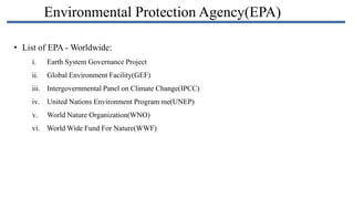 Environmental Protection Agency(EPA)
• List of EPA - Worldwide:
i.

Earth System Governance Project

ii.

Global Environment Facility(GEF)

iii. Intergovernmental Panel on Climate Change(IPCC)
iv. United Nations Environment Program me(UNEP)
v.

World Nature Organization(WNO)

vi. World Wide Fund For Nature(WWF)

 