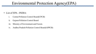 Environmental Protection Agency(EPA)
• List of EPA - INDIA:
i.

Central Pollution Control Board(CPCB)

ii.

Gujarat Pollution Control Board

iii. Ministry of Environment and Forests
iv. Andhra Pradesh Pollution Control Board(APPCB)

 