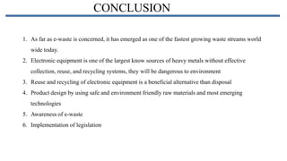 CONCLUSION
1. As far as e-waste is concerned, it has emerged as one of the fastest growing waste streams world
wide today.
2. Electronic equipment is one of the largest know sources of heavy metals without effective
collection, reuse, and recycling systems, they will be dangerous to environment
3. Reuse and recycling of electronic equipment is a beneficial alternative than disposal
4. Product design by using safe and environment friendly raw materials and most emerging
technologies

5. Awareness of e-waste
6. Implementation of legislation

 
