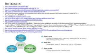 REFERENCES:
1.
2.
3.
4.
5.
6.
7.
8.
9.
10.

11.
12.
13.

http://indiatechonline.com/snapshot.php
http://indiatechonline.com/it-happened-in-india.php?id=1145
http://www.mapsofworld.com/world-top-ten/world-top-ten-personal-computers-users-map.html
http://www.co.contra-costa.ca.us/depart/cd/recycle/options/e-waste.htm
timesofindia.indiatimes.com/home/environment/pollution/Delhi-NCR-likely-to-generate-50000-metric-tonnes-of-e-waste-by-2015Assocham/articleshow/22187238.cms
http://en.wikipedia.org/wiki/Electronic_waste
http://www.nhs.uk/news/2010/01January/Pages/Plastic-chemical-and-heart-disease.aspx
http://www.sciencedaily.com/releases/2013/01/130124183630.htm
http://piranhatt.com/plastics-about.html
http://www.google.co.in/imgres?biw=1440&bih=756&tbs=isz:l&tbm=isch&tbnid=BGginn8yyWqRrM:&imgrefurl=http://piranhatt.com/plasticsabout.html&docid=M32eBuW3Ax5K0M&imgurl=http://piranhatt.com/items/plastic_recycling_process.jpg&w=3575&h=2776&ei=_ZhRUt6vHsKNrQeSoIGA
Cw&zoom=1&ved=1t:3588,r:0,s:0,i:77&iact=rc&page=1&tbnh=172&tbnw=208&start=0&ndsp=18&tx=169&ty=108
http://recycle.uoregon.edu/edu_promo_simple_materials_text.htm
http://articles.economictimes.indiatimes.com/2012-01-29/news/30675964_1_india-ranks-pollution-control-management
http://en.wikipedia.org/wiki/List_of_environmental_organizations

 