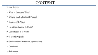 CONTENT
 Introduction

 What is Electronic Waste?
 Why so much ado about E-Waste?
 Sources of E-Waste
 How these become E-Waste?
 Constituents of E-Waste

 E-Waste Disposal
 Environmental Protection Agency(EPA)
 Conclusion
 References

 