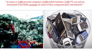“As many as 3,000 personal computers; 8,500 mobile handsets; 5,500 TV sets and are
dismantled in the Delhi everyday for reuse of their component parts and materials”

 