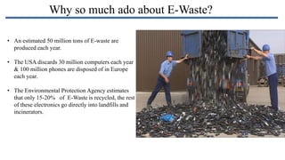 Why so much ado about E-Waste?
• An estimated 50 million tons of E-waste are
produced each year.
• The USA discards 30 million computers each year
& 100 million phones are disposed of in Europe
each year.

• The Environmental Protection Agency estimates
that only 15-20% of E-Waste is recycled, the rest
of these electronics go directly into landfills and
incinerators.

 