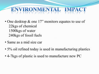 • One desktop & one 17” monitors equates to use of
22kgs of chemical
1500kgs of water
240kgs of fossil fuels

• Same as a mid size car
• 5% oil refined today is used in manufacturing plastics
• 4-7kgs of plastic is used to manufacture new PC

 