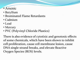 • Arsenic
• Beryllium
• Brominated Flame Retardants
• Cadmium
• Lead
• Mercury
• PVC (Polyvinyl Chloride Plastics)
There is also evidence of cytotixic and genotoxic effects
of some chemicals, which have been shown to inhibit
cell proliferation, cause cell membrane lesion, cause
DNA single-strand breaks, and elevate Reactive
Oxygen Species (ROS) levels.

 
