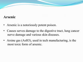 Arsenic
• Arsenic is a notoriously potent poison.
• Causes serves damage to the digestive tract, lung cancer
nerve damage and various skin diseases.
• Arsine gas (AsH3), used in tech manufacturing, is the
most toxic form of arsenic.

 