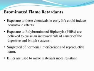 Brominated Flame Retardants
• Exposure to these chemicals in early life could induce
neurotoxic effects.
• Exposure to Polybrominated Biphenyls (PBBs) are
believed to cause an increased risk of cancer of the
digestive and lymph systems.
• Suspected of hormonal interference and reproductive
harm.
• BFRs are used to make materials more resistant.

 