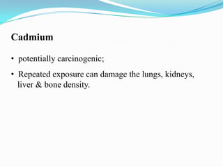 Cadmium
• potentially carcinogenic;
• Repeated exposure can damage the lungs, kidneys,
liver & bone density.

 