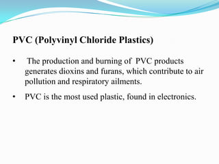 PVC (Polyvinyl Chloride Plastics)
•

The production and burning of PVC products
generates dioxins and furans, which contribute to air
pollution and respiratory ailments.

•

PVC is the most used plastic, found in electronics.

 