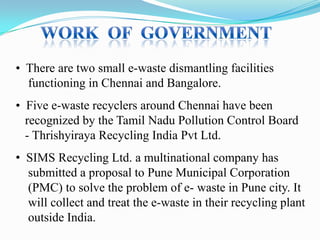• There are two small e-waste dismantling facilities
functioning in Chennai and Bangalore.
• Five e-waste recyclers around Chennai have been
recognized by the Tamil Nadu Pollution Control Board
- Thrishyiraya Recycling India Pvt Ltd.
• SIMS Recycling Ltd. a multinational company has
submitted a proposal to Pune Municipal Corporation
(PMC) to solve the problem of e- waste in Pune city. It
will collect and treat the e-waste in their recycling plant
outside India.

 