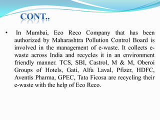 •

In Mumbai, Eco Reco Company that has been
authorized by Maharashtra Pollution Control Board is
involved in the management of e-waste. It collects ewaste across India and recycles it in an environment
friendly manner. TCS, SBI, Castrol, M & M, Oberoi
Groups of Hotels, Gati, Alfa Laval, Pfizer, HDFC,
Aventis Pharma, GPEC, Tata Ficosa are recycling their
e-waste with the help of Eco Reco.

 