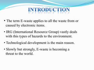 • The term E-waste applies to all the waste from or
caused by electronic items.
• IRG (International Resource Group) vastly deals
with this types of hazards to the environment.
• Technological development is the main reason.
• Slowly but strongly, E-waste is becoming a
threat to the world.

 