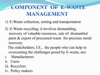 1) E-Waste collection, sorting and transportation
2) E-Waste recycling; it involves dismantling,
recovery of valuable resources, sale of dismantled
parts & export of processed waste for precious metal
recovery.
The stakeholders, I.E., the people who can help in
overcoming the challenges posed by E-waste, are:
i. Manufacturers
ii. Users
iii. Recyclers
iv. Policy makers

 