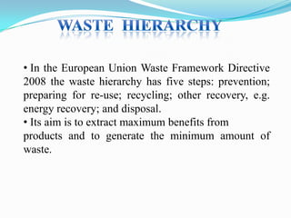 • In the European Union Waste Framework Directive
2008 the waste hierarchy has five steps: prevention;
preparing for re-use; recycling; other recovery, e.g.
energy recovery; and disposal.
• Its aim is to extract maximum benefits from
products and to generate the minimum amount of
waste.

 