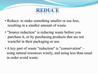• Reduce: to make something smaller or use less,
resulting in a smaller amount of waste.

• "Source reduction" is reducing waste before you
purchase it, or by purchasing products that are not
wasteful in their packaging or use.
• A key part of waste "reduction" is "conservation" –
using natural resources wisely, and using less than usual
in order avoid waste.

 