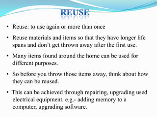• Reuse: to use again or more than once
• Reuse materials and items so that they have longer life
spans and don’t get thrown away after the first use.
• Many items found around the home can be used for
different purposes.

• So before you throw those items away, think about how
they can be reused.
• This can be achieved through repairing, upgrading used
electrical equipment. e.g.- adding memory to a
computer, upgrading software.

 