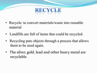 • Recycle: to convert materials/waste into reusable
material
• Landfills are full of items that could be recycled.
• Recycling puts objects through a process that allows
them to be used again.
• The silver, gold, lead and other heavy metal are
recyclable.

 