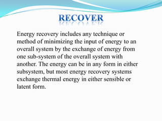 Energy recovery includes any technique or
method of minimizing the input of energy to an
overall system by the exchange of energy from
one sub-system of the overall system with
another. The energy can be in any form in either
subsystem, but most energy recovery systems
exchange thermal energy in either sensible or
latent form.

 
