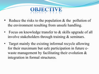 • Reduce the risks to the population & the pollution of
the environment resulting from unsafe handling.
• Focus on knowledge transfer to & skills upgrade of all
involve stakeholders through training & seminars.
• Target mainly the existing informal recycle allowing
for their maximum but safe participation in future ewaste management by facilitating their evolution &
integration in formal structures.

 