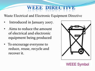 Waste Electrical and Electronic Equipment Directive
•

Introduced in January 2007.

• Aims to reduce the amount
of electrical and electronic
equipment being produced
• To encourage everyone to
reduce, reuse, recycle and
recover it.

 