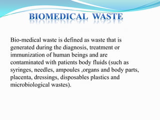 Bio-medical waste is defined as waste that is
generated during the diagnosis, treatment or
immunization of human beings and are
contaminated with patients body fluids (such as
syringes, needles, ampoules ,organs and body parts,
placenta, dressings, disposables plastics and
microbiological wastes).

 
