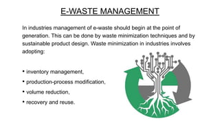 E-WASTE MANAGEMENT
In industries management of e-waste should begin at the point of
generation. This can be done by waste minimization techniques and by
sustainable product design. Waste minimization in industries involves
adopting:

• inventory management,
• production-process modification,
• volume reduction,
• recovery and reuse.

 