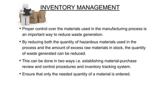 INVENTORY MANAGEMENT
• Proper control over the materials used in the manufacturing process is
an important way to reduce waste generation.

• By reducing both the quantity of hazardous materials used in the
process and the amount of excess raw materials in stock, the quantity
of waste generated can be reduced.

• This can be done in two ways i.e. establishing material-purchase
review and control procedures and inventory tracking system.

• Ensure that only the needed quantity of a material is ordered.

 