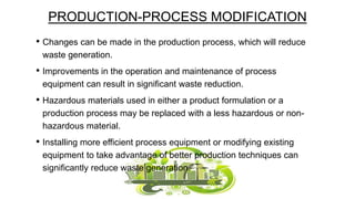 PRODUCTION-PROCESS MODIFICATION
• Changes can be made in the production process, which will reduce
waste generation.

• Improvements in the operation and maintenance of process
equipment can result in significant waste reduction.

• Hazardous materials used in either a product formulation or a
production process may be replaced with a less hazardous or nonhazardous material.

• Installing more efficient process equipment or modifying existing
equipment to take advantage of better production techniques can
significantly reduce waste generation.

 