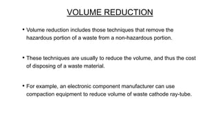 VOLUME REDUCTION
• Volume reduction includes those techniques that remove the
hazardous portion of a waste from a non-hazardous portion.

• These techniques are usually to reduce the volume, and thus the cost
of disposing of a waste material.

• For example, an electronic component manufacturer can use
compaction equipment to reduce volume of waste cathode ray-tube.

 
