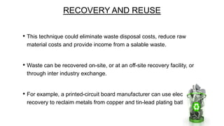 RECOVERY AND REUSE
• This technique could eliminate waste disposal costs, reduce raw
material costs and provide income from a salable waste.

• Waste can be recovered on-site, or at an off-site recovery facility, or
through inter industry exchange.

• For example, a printed-circuit board manufacturer can use electrolytic
recovery to reclaim metals from copper and tin-lead plating bath.

 