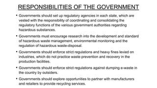 RESPONSIBILITIES OF THE GOVERNMENT
•

Governments should set up regulatory agencies in each state, which are
vested with the responsibility of coordinating and consolidating the
regulatory functions of the various government authorities regarding
hazardous substances.

•

Governments must encourage research into the development and standard
of hazardous waste management, environmental monitoring and the
regulation of hazardous waste-disposal.

•

Governments should enforce strict regulations and heavy fines levied on
industries, which do not practice waste prevention and recovery in the
production facilities.

•

Governments should enforce strict regulations against dumping e-waste in
the country by outsiders.

•

Governments should explore opportunities to partner with manufacturers
and retailers to provide recycling services.

 