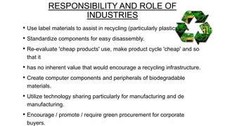 RESPONSIBILITY AND ROLE OF
INDUSTRIES
• Use label materials to assist in recycling (particularly plastics).
• Standardize components for easy disassembly.
• Re-evaluate 'cheap products' use, make product cycle 'cheap' and so
that it

• has no inherent value that would encourage a recycling infrastructure.
• Create computer components and peripherals of biodegradable
materials.

• Utilize technology sharing particularly for manufacturing and de
manufacturing.

• Encourage / promote / require green procurement for corporate
buyers.

 