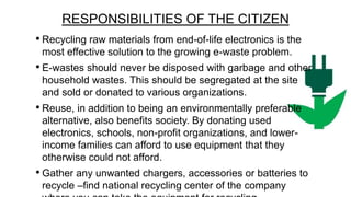 RESPONSIBILITIES OF THE CITIZEN
• Recycling raw materials from end-of-life electronics is the
most effective solution to the growing e-waste problem.

• E-wastes should never be disposed with garbage and other
household wastes. This should be segregated at the site
and sold or donated to various organizations.

• Reuse, in addition to being an environmentally preferable
alternative, also benefits society. By donating used
electronics, schools, non-profit organizations, and lowerincome families can afford to use equipment that they
otherwise could not afford.

• Gather any unwanted chargers, accessories or batteries to
recycle –find national recycling center of the company

 