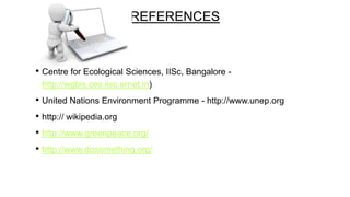 REFERENCES

• Centre for Ecological Sciences, IISc, Bangalore http://wgbis.ces.iisc.ernet.in)

• United Nations Environment Programme - http://www.unep.org
• http:// wikipedia.org
• http://www.greenpeace.org/
• http://www.dosomething.org/

 