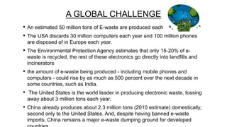 A GLOBAL CHALLENGE
•
•

An estimated 50 million tons of E-waste are produced each year.

•

The Environmental Protection Agency estimates that only 15-20% of ewaste is recycled, the rest of these electronics go directly into landfills and
incinerators

•

the amount of e-waste being produced - including mobile phones and
computers - could rise by as much as 500 percent over the next decade in
some countries, such as India.

•

The United States is the world leader in producing electronic waste, tossing
away about 3 million tons each year.

•

China already produces about 2.3 million tons (2010 estimate) domestically,
second only to the United States. And, despite having banned e-waste
imports, China remains a major e-waste dumping ground for developed

The USA discards 30 million computers each year and 100 million phones
are disposed of in Europe each year.

 
