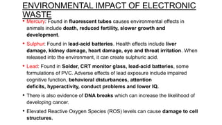 ENVIRONMENTAL IMPACT OF ELECTRONIC
WASTE
•

Mercury: Found in fluorescent tubes causes environmental effects in
animals include death, reduced fertility, slower growth and
development.

•

Sulphur: Found in lead-acid batteries. Health effects include liver
damage, kidney damage, heart damage, eye and throat irritation. When
released into the environment, it can create sulphuric acid.

•

Lead: Found in Solder, CRT monitor glass, lead-acid batteries, some
formulations of PVC. Adverse effects of lead exposure include impaired
cognitive function, behavioral disturbances, attention
deficits, hyperactivity, conduct problems and lower IQ.

•

There is also evidence of DNA breaks which can increase the likelihood of
developing cancer.

•

Elevated Reactive Oxygen Species (ROS) levels can cause damage to cell
structures.

 